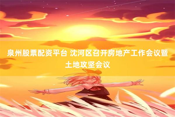 泉州股票配资平台 沈河区召开房地产工作会议暨土地攻坚会议