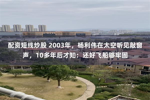 配资短线炒股 2003年，杨利伟在太空听见敲窗声，10多年后才知：还好飞船够牢固