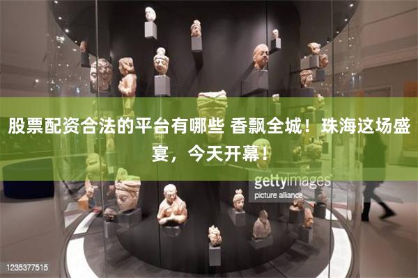 股票配资合法的平台有哪些 香飘全城！珠海这场盛宴，今天开幕！