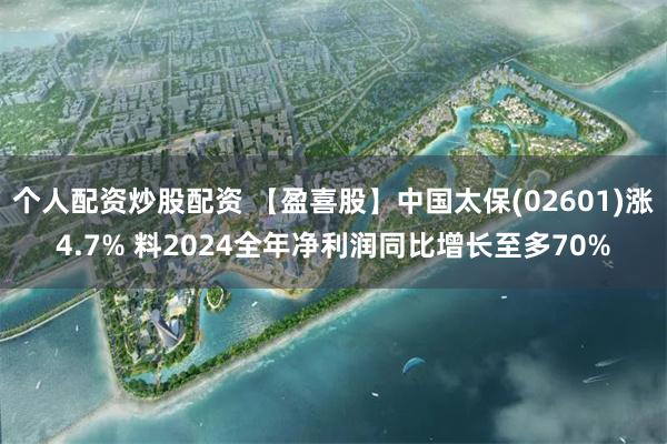 个人配资炒股配资 【盈喜股】中国太保(02601)涨4.7% 料2024全年净利润同比增长至多70%