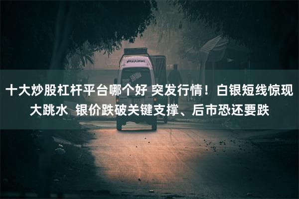 十大炒股杠杆平台哪个好 突发行情！白银短线惊现大跳水  银价跌破关键支撑、后市恐还要跌