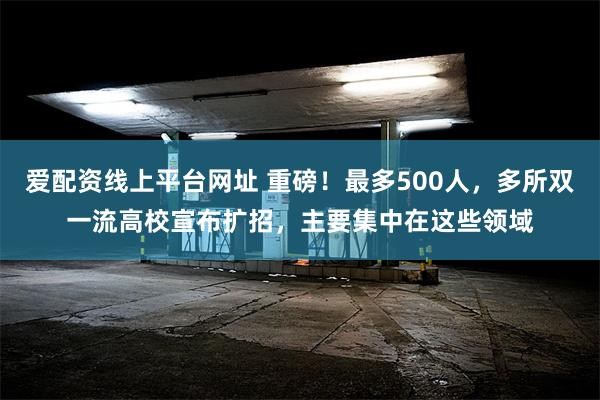 爱配资线上平台网址 重磅！最多500人，多所双一流高校宣布扩招，主要集中在这些领域