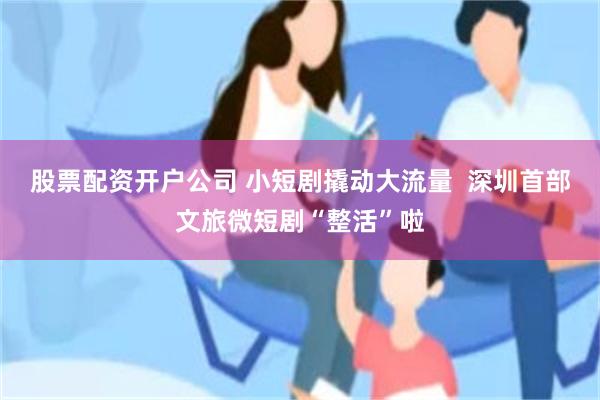 股票配资开户公司 小短剧撬动大流量  深圳首部文旅微短剧“整活”啦