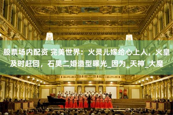 股票场内配资 完美世界：火灵儿嫁给心上人，火皇及时赶回，石昊二婚造型曝光_因为_天神_大魔