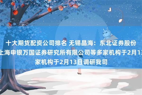 十大期货配资公司排名 无锡晶海：东北证券股份有限公司、上海申银万国证券研究所有限公司等多家机构于2月13日调研我司