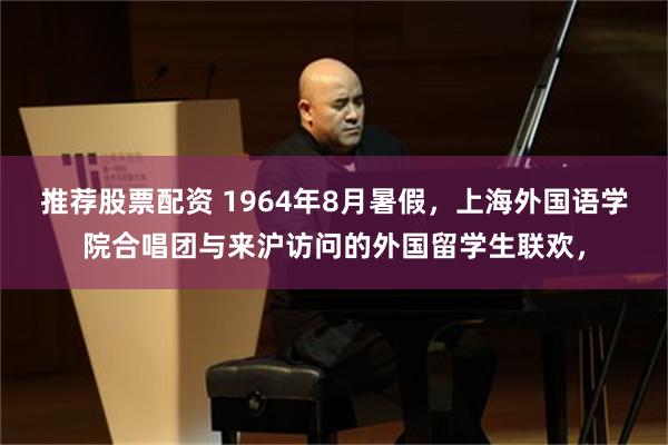 推荐股票配资 1964年8月暑假，上海外国语学院合唱团与来沪访问的外国留学生联欢，