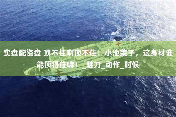 实盘配资盘 顶不住啊顶不住！小池荣子，这身材谁能顶得住嘛！_魅力_动作_时候
