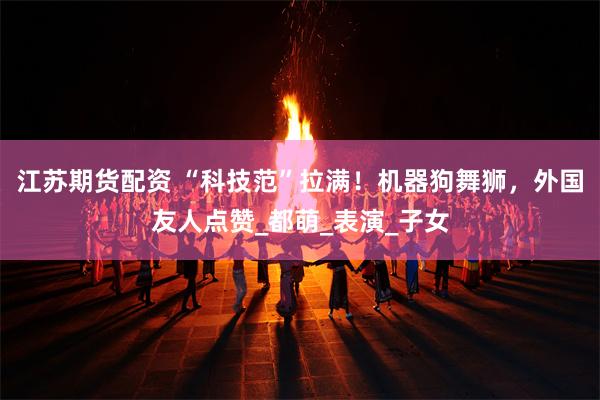 江苏期货配资 “科技范”拉满！机器狗舞狮，外国友人点赞_都萌_表演_子女