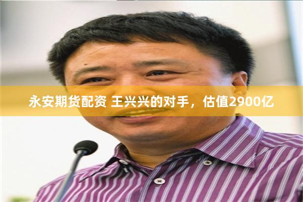 永安期货配资 王兴兴的对手，估值2900亿