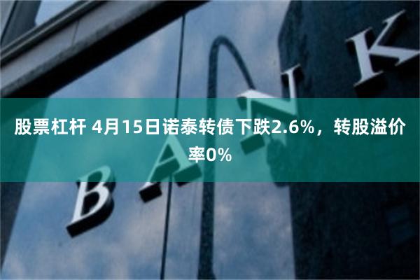股票杠杆 4月15日诺泰转债下跌2.6%，转股溢价率0%