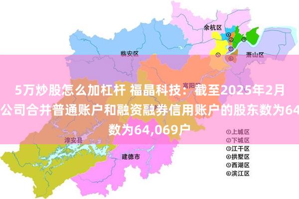 5万炒股怎么加杠杆 福晶科技：截至2025年2月20日，公司合并普通账户和融资融券信用账户的股东数为64,069户