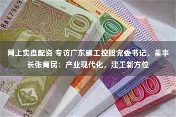 网上实盘配资 专访广东建工控股党委书记、董事长张育民：产业现代化，建工新方位