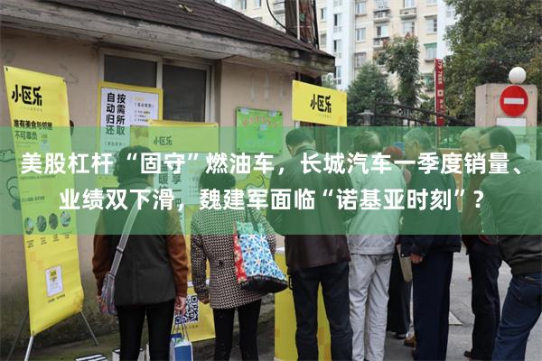 美股杠杆 “固守”燃油车，长城汽车一季度销量、业绩双下滑，魏建军面临“诺基亚时刻”？