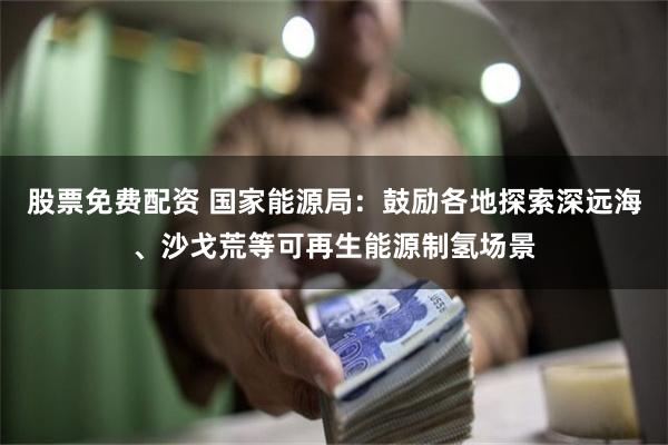 股票免费配资 国家能源局：鼓励各地探索深远海、沙戈荒等可再生能源制氢场景