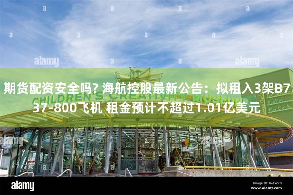 期货配资安全吗? 海航控股最新公告：拟租入3架B737-800飞机 租金预计不超过1.01亿美元