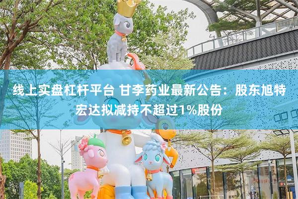 线上实盘杠杆平台 甘李药业最新公告：股东旭特宏达拟减持不超过1%股份