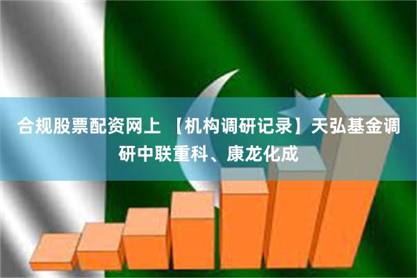 合规股票配资网上 【机构调研记录】天弘基金调研中联重科、康龙化成