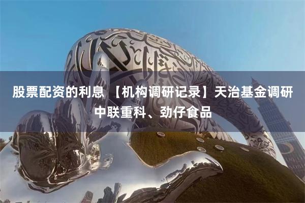 股票配资的利息 【机构调研记录】天治基金调研中联重科、劲仔食品