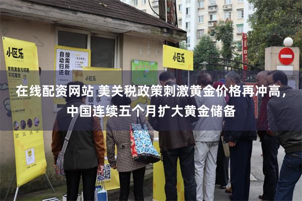 在线配资网站 美关税政策刺激黄金价格再冲高，中国连续五个月扩大黄金储备