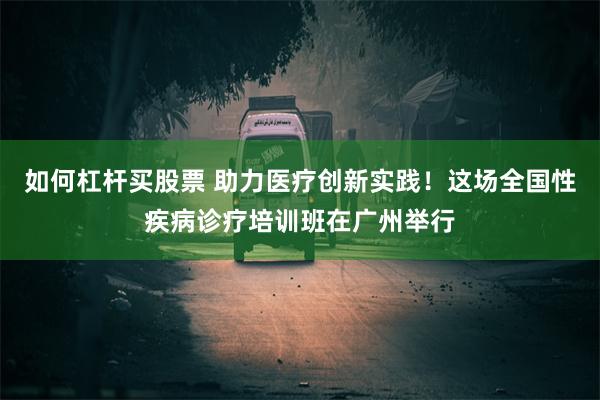 如何杠杆买股票 助力医疗创新实践！这场全国性疾病诊疗培训班在广州举行