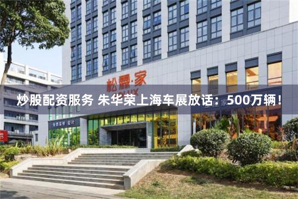 炒股配资服务 朱华荣上海车展放话：500万辆！