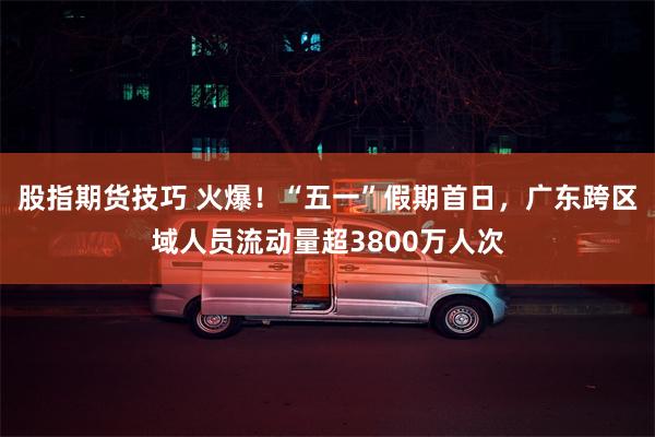 股指期货技巧 火爆！“五一”假期首日，广东跨区域人员流动量超3800万人次
