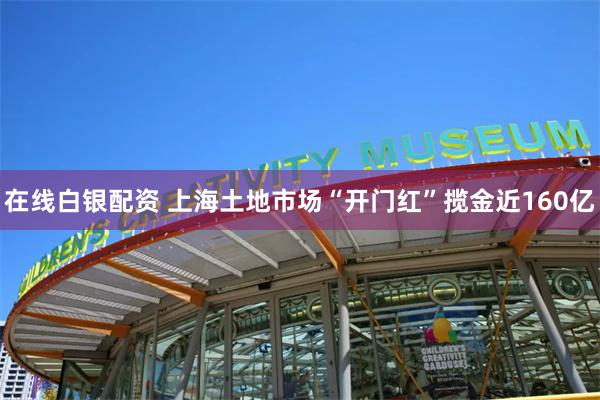 在线白银配资 上海土地市场“开门红”揽金近160亿