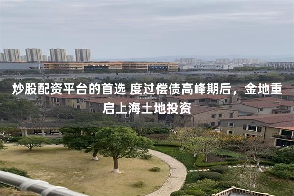 炒股配资平台的首选 度过偿债高峰期后，金地重启上海土地投资