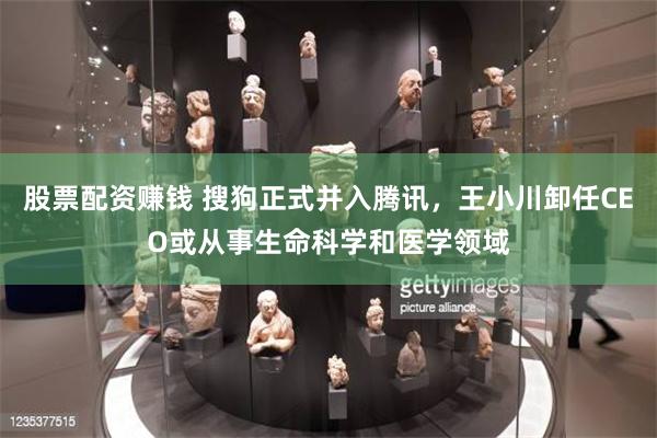 股票配资赚钱 搜狗正式并入腾讯，王小川卸任CEO或从事生命科学和医学领域