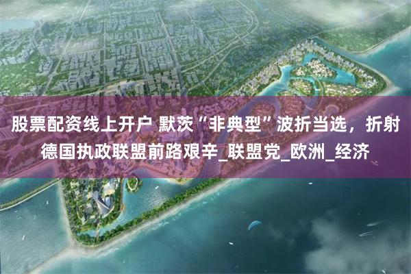 股票配资线上开户 默茨“非典型”波折当选，折射德国执政联盟前路艰辛_联盟党_欧洲_经济
