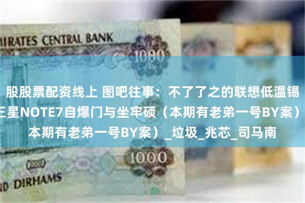 股股票配资线上 图吧往事：不了了之的联想低温锡事件与永不原谅的三星NOTE7自爆门与坐牢硕（本期有老弟一号BY案）_垃圾_兆芯_司马南