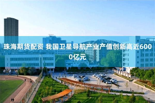 珠海期货配资 我国卫星导航产业产值创新高近6000亿元