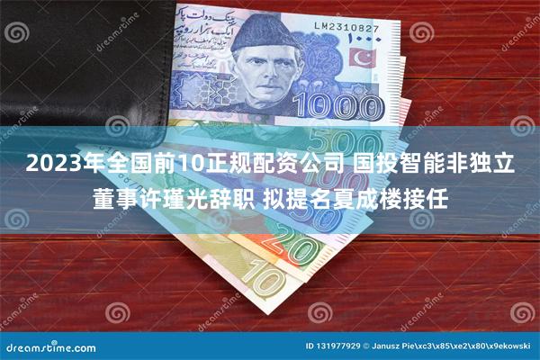 2023年全国前10正规配资公司 国投智能非独立董事许瑾光辞职 拟提名夏成楼接任