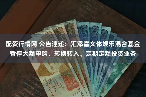 配资行情网 公告速递：汇添富文体娱乐混合基金暂停大额申购、转换转入、定期定额投资业务