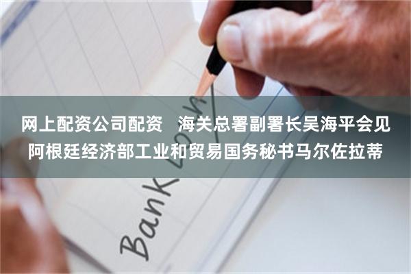 网上配资公司配资   海关总署副署长吴海平会见阿根廷经济部工业和贸易国务秘书马尔佐拉蒂