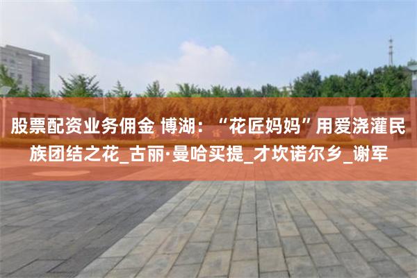 股票配资业务佣金 博湖：“花匠妈妈”用爱浇灌民族团结之花_古丽·曼哈买提_才坎诺尔乡_谢军