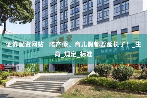 证券配资网站   陪产假、育儿假都要延长了！_生育_规定_标准