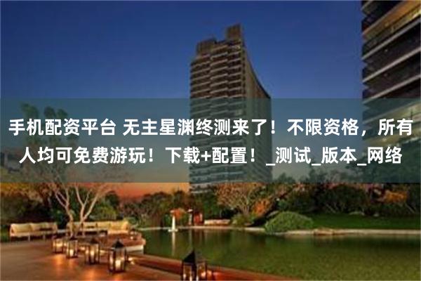 手机配资平台 无主星渊终测来了！不限资格，所有人均可免费游玩！下载+配置！_测试_版本_网络