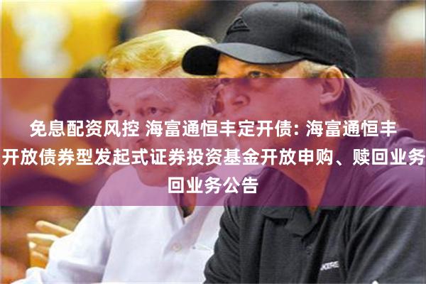 免息配资风控 海富通恒丰定开债: 海富通恒丰定期开放债券型发起式证券投资基金开放申购、赎回业务公告