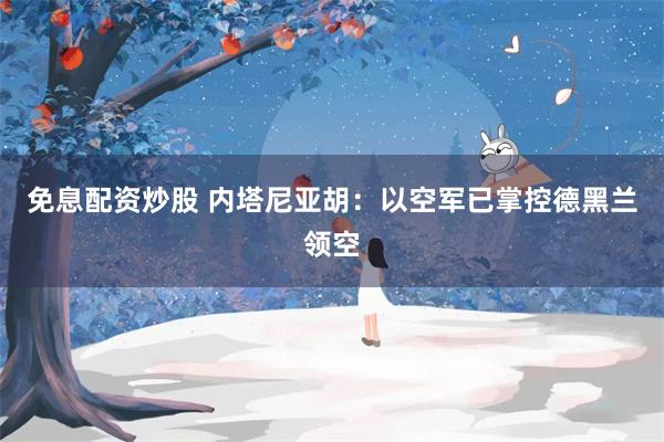免息配资炒股 内塔尼亚胡：以空军已掌控德黑兰领空
