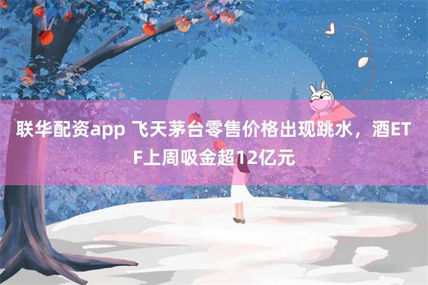 联华配资app 飞天茅台零售价格出现跳水，酒ETF上周吸金超12亿元