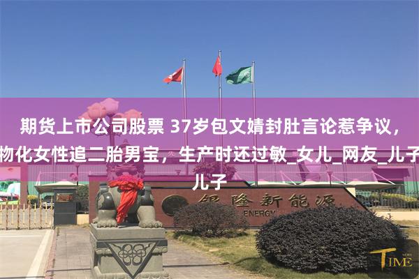 期货上市公司股票 37岁包文婧封肚言论惹争议，物化女性追二胎男宝，生产时还过敏_女儿_网友_儿子