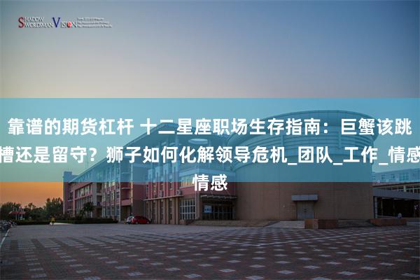 靠谱的期货杠杆 十二星座职场生存指南：巨蟹该跳槽还是留守？狮子如何化解领导危机_团队_工作_情感
