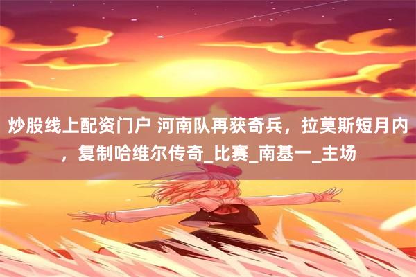 炒股线上配资门户 河南队再获奇兵，拉莫斯短月内，复制哈维尔传奇_比赛_南基一_主场