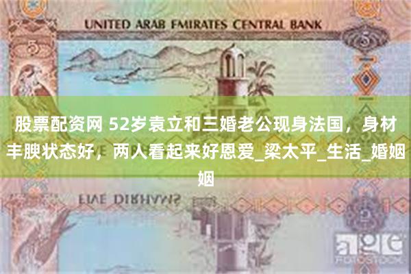 股票配资网 52岁袁立和三婚老公现身法国，身材丰腴状态好，两人看起来好恩爱_梁太平_生活_婚姻