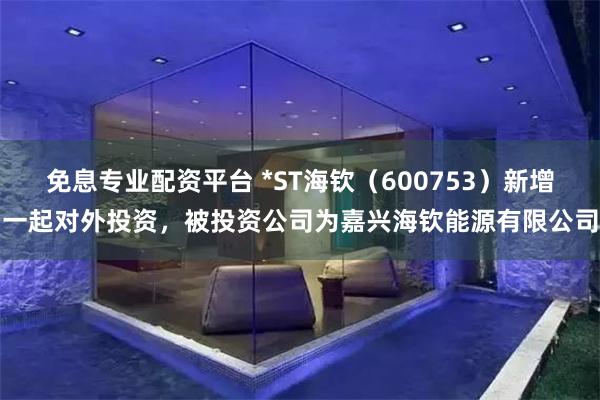 免息专业配资平台 *ST海钦（600753）新增一起对外投资，被投资公司为嘉兴海钦能源有限公司