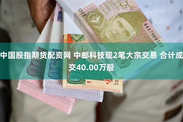 中国股指期货配资网 中邮科技现2笔大宗交易 合计成交40.00万股